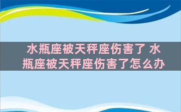 水瓶座被天秤座伤害了 水瓶座被天秤座伤害了怎么办